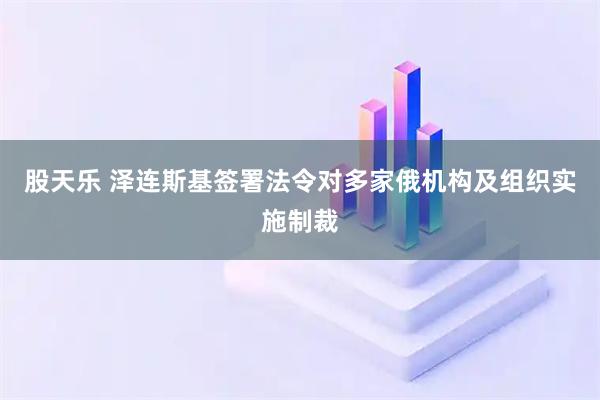 股天乐 泽连斯基签署法令对多家俄机构及组织实施制裁