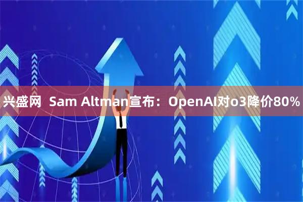 兴盛网  Sam Altman宣布：OpenAI对o3降价80%