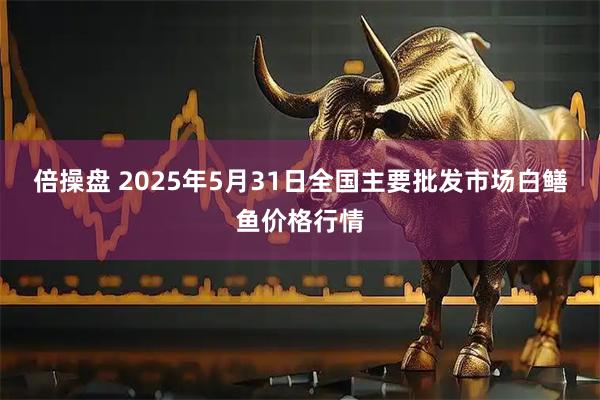 倍操盘 2025年5月31日全国主要批发市场白鳝鱼价格行情