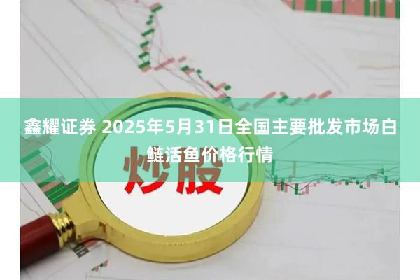 鑫耀证券 2025年5月31日全国主要批发市场白鲢活鱼价格行情