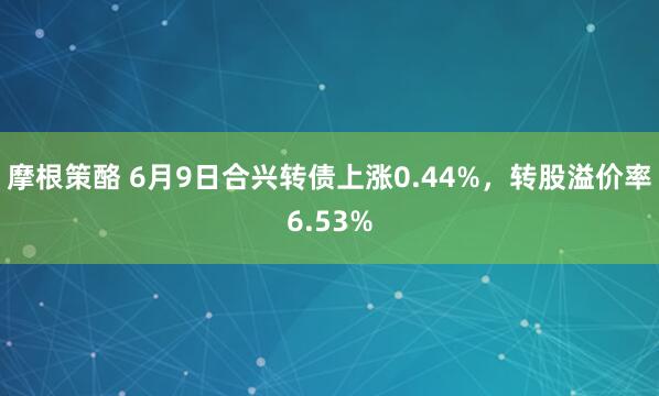 摩根策酪 6月9日合兴转债上涨0.44%，转股溢价率6.53%