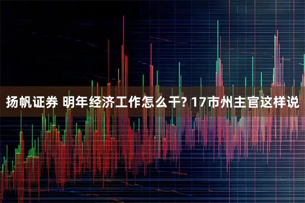 扬帆证券 明年经济工作怎么干? 17市州主官这样说