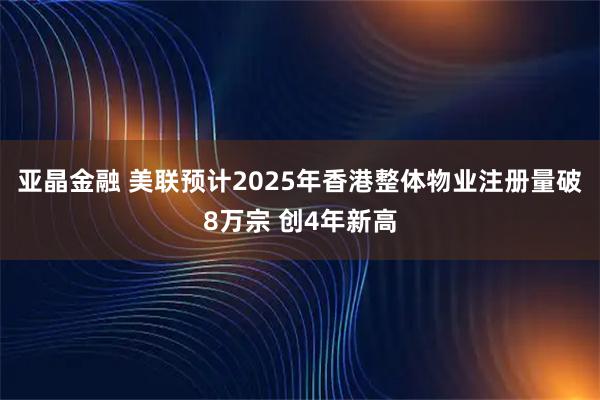 亚晶金融 美联预计2025年香港整体物业注册量破8万宗 创4年新高