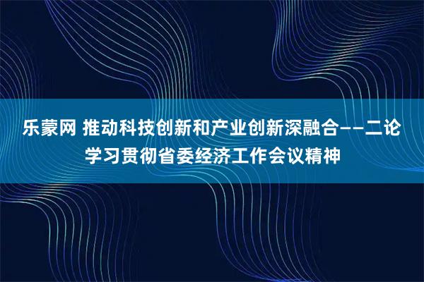 乐蒙网 推动科技创新和产业创新深融合——二论学习贯彻省委经济工作会议精神
