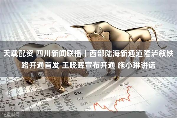 天载配资 四川新闻联播丨西部陆海新通道隆泸叙铁路开通首发 王晓晖宣布开通 施小琳讲话