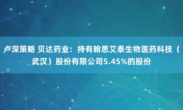 卢深策略 贝达药业：持有翰思艾泰生物医药科技（武汉）股份有限公司5.45%的股份