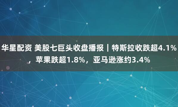 华星配资 美股七巨头收盘播报｜特斯拉收跌超4.1%，苹果跌超1.8%，亚马逊涨约3.4%