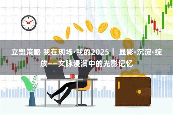 立盟策略 我在现场·我的2025｜ 显影·沉淀·绽放——文脉浸润中的光影记忆