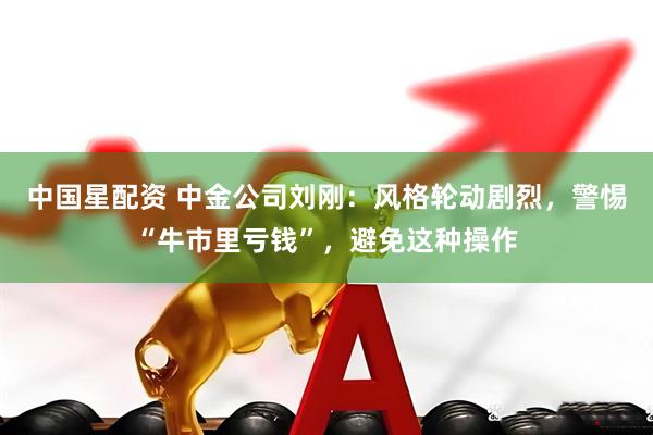 中国星配资 中金公司刘刚：风格轮动剧烈，警惕“牛市里亏钱”，避免这种操作