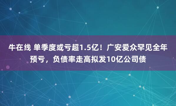 牛在线 单季度或亏超1.5亿！广安爱众罕见全年预亏，负债率走高拟发10亿公司债