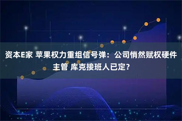 资本E家 苹果权力重组信号弹：公司悄然赋权硬件主管 库克接班人已定？