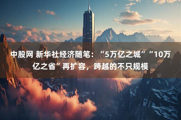 中股网 新华社经济随笔：“5万亿之城”“10万亿之省”再扩容，跨越的不只规模
