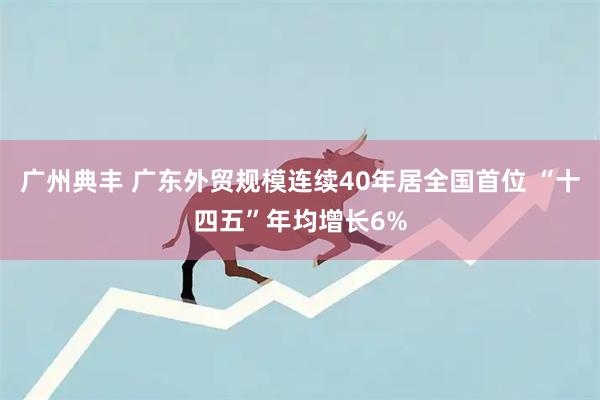 广州典丰 广东外贸规模连续40年居全国首位 “十四五”年均增长6%