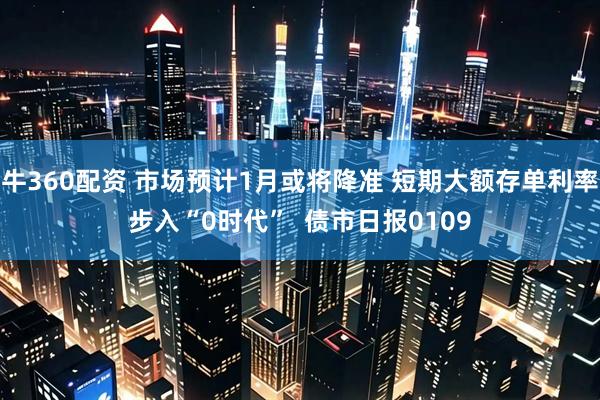 牛360配资 市场预计1月或将降准 短期大额存单利率步入“0时代”  债市日报0109