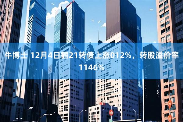 牛博士 12月4日鹤21转债上涨012%，转股溢价率1146%