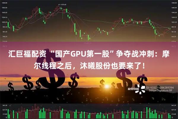 汇巨福配资 “国产GPU第一股”争夺战冲刺：摩尔线程之后，沐曦股份也要来了！