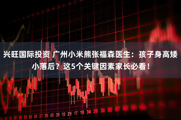 兴旺国际投资 广州小米熊张福森医生：孩子身高矮小落后？这5个关键因素家长必看！