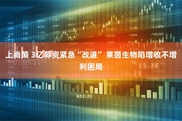 上尚策 3亿募资紧急“改道” 莱茵生物陷增收不增利困局