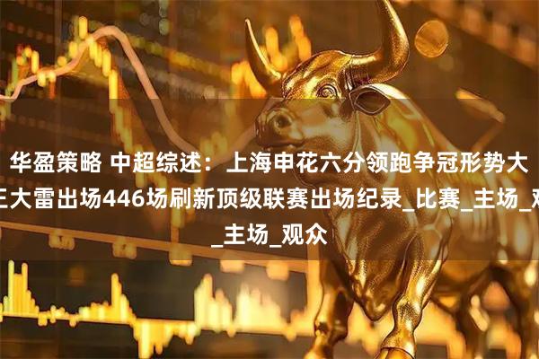 华盈策略 中超综述：上海申花六分领跑争冠形势大好王大雷出场446场刷新顶级联赛出场纪录_比赛_主场_观众
